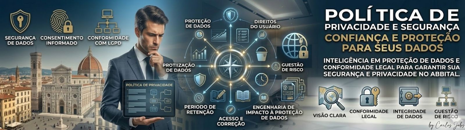 Banner corporativo dividido em duas seções. À esquerda, um executivo de terno azul segura um tablet exibindo a estrutura de uma política de privacidade, com a histórica arquitetura de Florença ao fundo. O tablet detalha pontos como termos, segurança e direitos. Acima e ao lado do executivo, ícones dourados indicam pilares da LGPD, como Segurança de Dados, Consentimento Informado e Conformidade. No centro, um diagrama radial conecta ícones técnicos como Proteção de Dados, Direitos do Usuário, Gestão de Risco e Engenharia de Impacto. À direita, grandes textos em português dizem Política de Privacidade e Segurança, Confiança e Proteção para Seus Dados, com um texto menor explicando inteligência em conformidade legal. Quatro ícones inferiores, incluindo uma lupa e um cofre, listam Visão Clara, Conformidade Legal, Integridade de Dados e Gestão de Risco, com a assinatura "by Carlos Jobs" no canto. A imagem tem um visual de interface tecnológica e profissional.